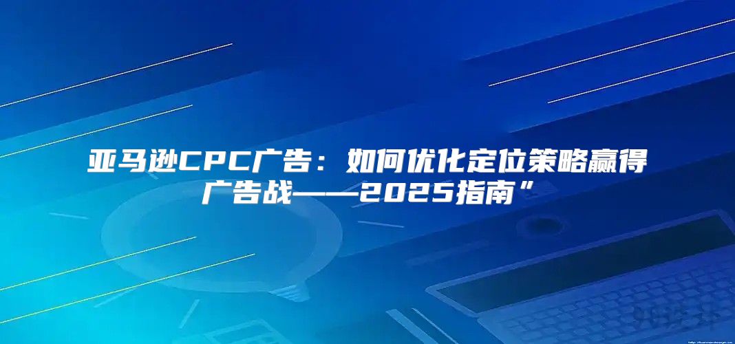亚马逊CPC广告：如何优化定位策略赢得广告战——2025指南”