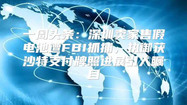 一周头条：深圳卖家售假电池遭FBI抓捕，执御获沙特支付牌照进展引人瞩目