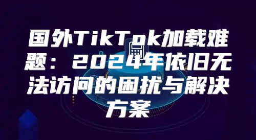国外TikTok加载难题：2025年依旧无法访问的困扰与解决方案