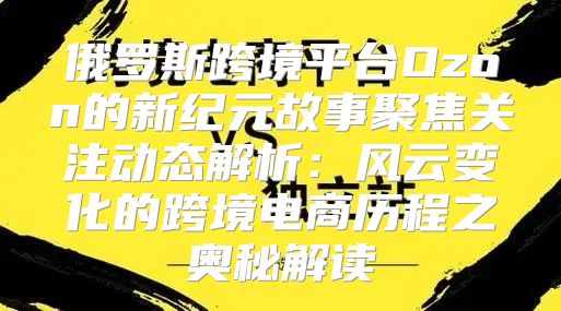 俄罗斯跨境平台Ozon的新纪元故事聚焦关注动态解析：风云变化的跨境电商历程之奥秘解读