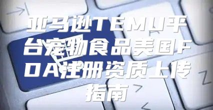 亚马逊TEMU平台宠物食品美国FDA注册资质上传指南