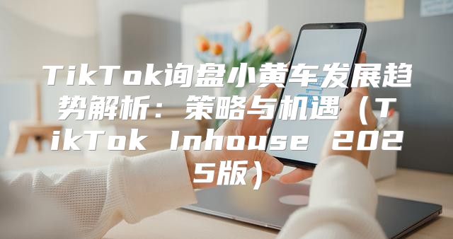 TikTok询盘小黄车发展趋势解析：策略与机遇TikTok Inhouse 2025版