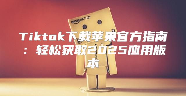 Tiktok下载苹果官方指南：轻松获取2025应用版本