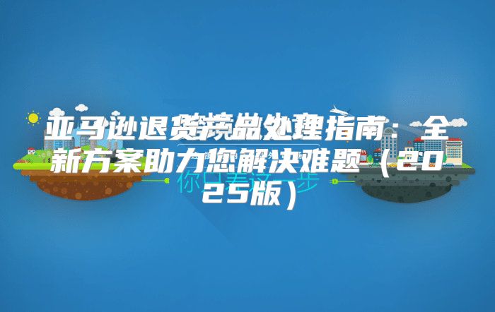 亚马逊退货产品处理指南：全新方案助力您解决难题2025版