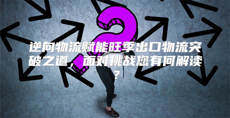 逆向物流赋能旺季出口物流突破之道，面对挑战您有何解读？