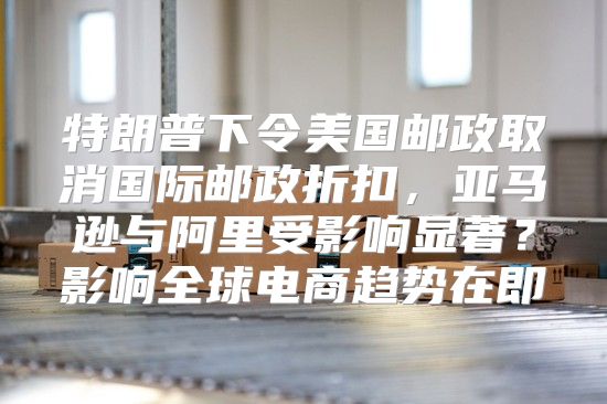 特朗普下令美国邮政取消国际邮政折扣，亚马逊与阿里受影响显著？影响全球电商趋势在即