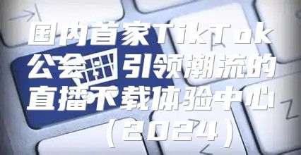 国内首家TikTok公会：引领潮流的直播下载体验中心2025