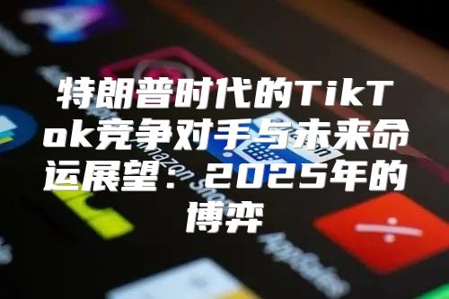 特朗普时代的TikTok竞争对手与未来命运展望：2025年的博弈
