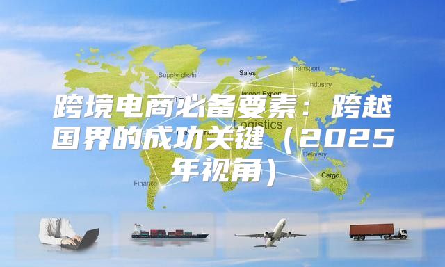 跨境电商必备要素：跨越国界的成功关键2025年视角