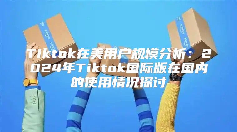 Tiktok在美用户规模分析：2025年Tiktok国际版在国内的使用情况探讨