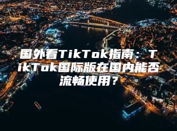 国外看TikTok指南：TikTok国际版在国内能否流畅使用？