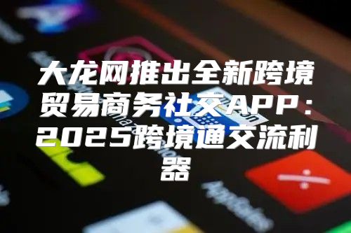大龙网推出全新跨境贸易商务社交APP：2025跨境通交流利器
