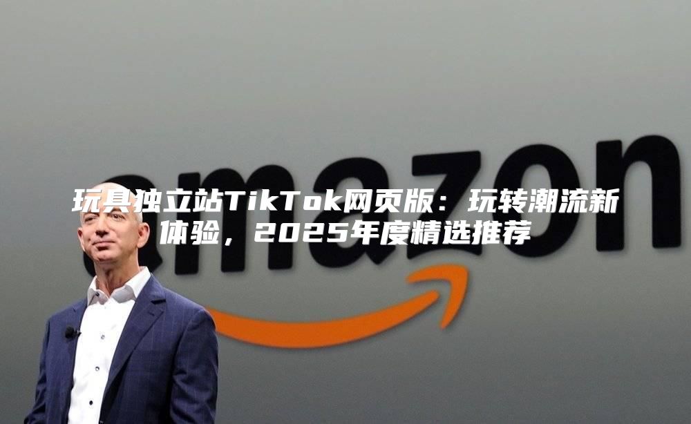 玩具独立站TikTok网页版：玩转潮流新体验，2025年度精选推荐