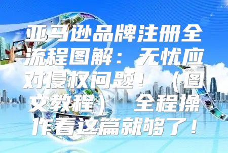 亚马逊品牌注册全流程图解：无忧应对侵权问题！图文教程 全程操作看这篇就够了！