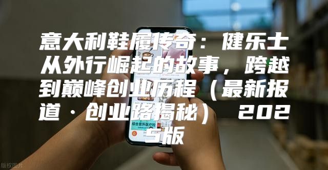 意大利鞋履传奇：健乐士从外行崛起的故事，跨越到巅峰创业历程最新报道·创业路揭秘 2025版
