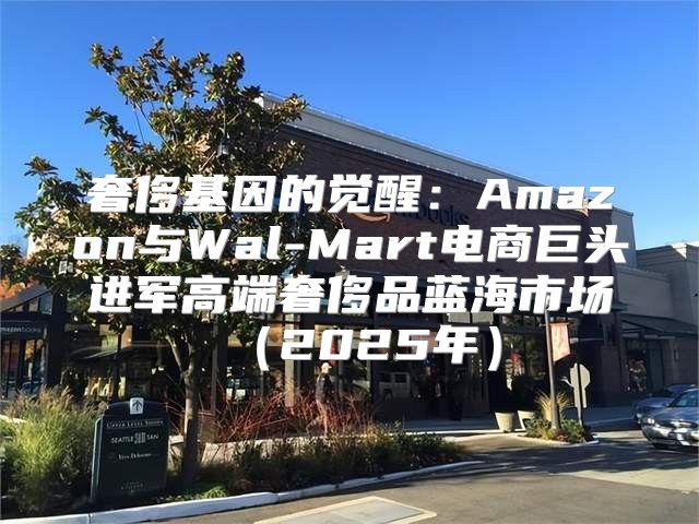 奢侈基因的觉醒：Amazon与Wal-Mart电商巨头进军高端奢侈品蓝海市场2025年