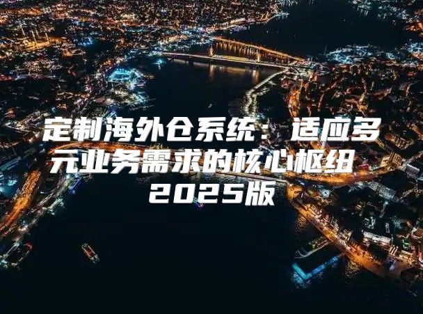 定制海外仓系统：适应多元业务需求的核心枢纽 2025版