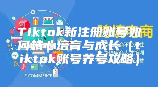 Tiktok新注册账号如何精心培育与成长tiktok账号养号攻略