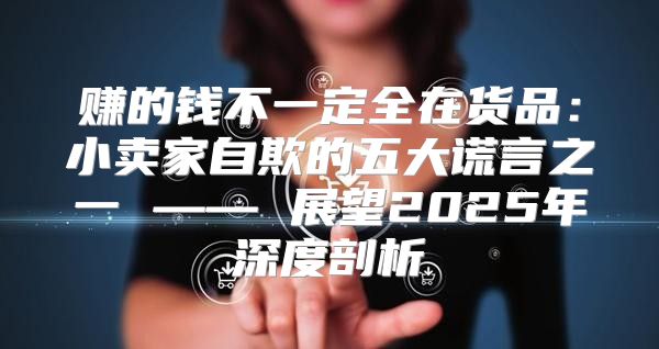 赚的钱不一定全在货品：小卖家自欺的五大谎言之一 —— 展望2025年深度剖析