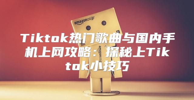 Tiktok热门歌曲与国内手机上网攻略：探秘上Tiktok小技巧