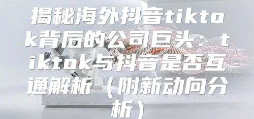 揭秘海外抖音tiktok背后的公司巨头：tiktok与抖音是否互通解析附新动向分析