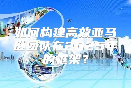如何构建高效亚马逊团队在2025年的框架？