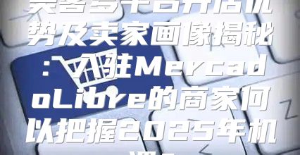 美客多平台开店优势及卖家画像揭秘：入驻MercadoLibre的商家何以把握2025年机遇？