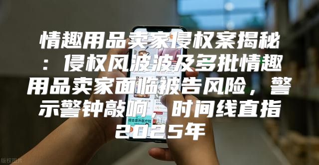 情趣用品卖家侵权案揭秘：侵权风波波及多批情趣用品卖家面临被告风险，警示警钟敲响，时间线直指2025年