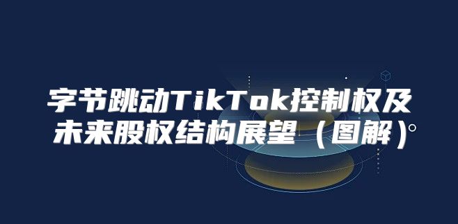 字节跳动TikTok控制权及未来股权结构展望图解