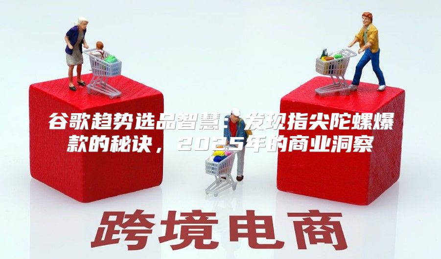 谷歌趋势选品智慧：发现指尖陀螺爆款的秘诀，2025年的商业洞察