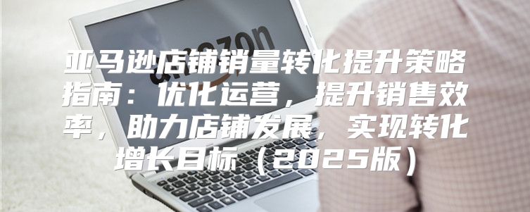 亚马逊店铺销量转化提升策略指南：优化运营，提升销售效率，助力店铺发展，实现转化增长目标2025版