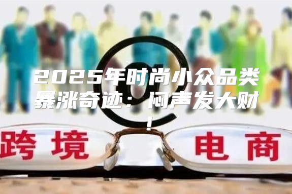 2025年时尚小众品类暴涨奇迹：闷声发大财！