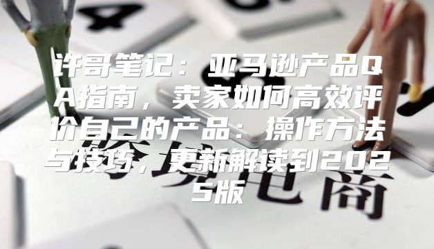 许哥笔记：亚马逊产品QA指南，卖家如何高效评价自己的产品：操作方法与技巧，更新解读到2025版