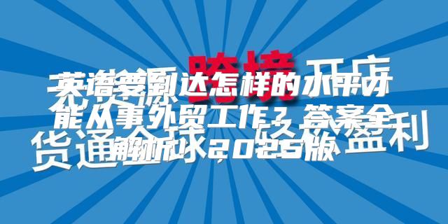 英语要到达怎样的水平才能从事外贸工作？答案全解析！2025版