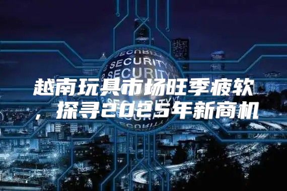 越南玩具市场旺季疲软，探寻2025年新商机