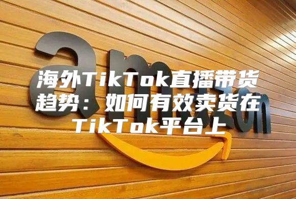 海外TikTok直播带货趋势：如何有效卖货在TikTok平台上