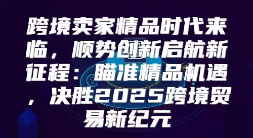 跨境卖家精品时代来临，顺势创新启航新征程：瞄准精品机遇，决胜2025跨境贸易新纪元