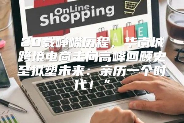 20载峥嵘历程，华南城跨境电商走向高峰回顾史至拟塑未来：亲历一个时代！”