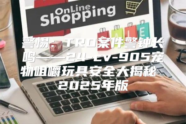 警惕：TRO案件警钟长鸣——24-cv-905宠物咀嚼玩具安全大揭秘 2025年版