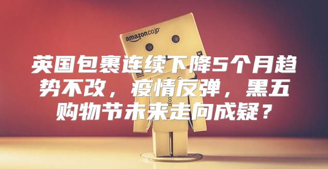 英国包裹连续下降5个月趋势不改，疫情反弹，黑五购物节未来走向成疑？
