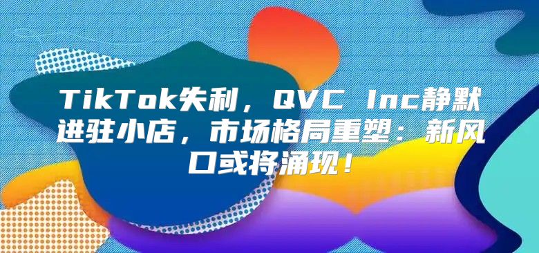 TikTok失利，QVC Inc静默进驻小店，市场格局重塑：新风口或将涌现！