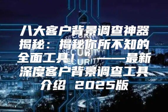 八大客户背景调查神器揭秘：揭秘你所不知的全面工具！”——最新深度客户背景调查工具介绍 2025版