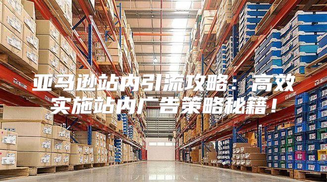 亚马逊站内引流攻略：高效实施站内广告策略秘籍！