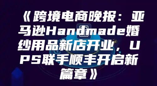 跨境电商晚报：亚马逊Handmade婚纱用品新店开业，UPS联手顺丰开启新篇章
