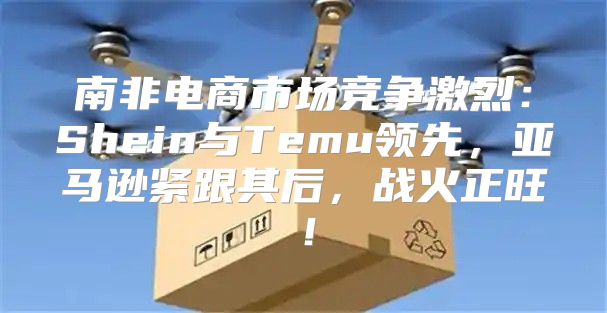 南非电商市场竞争激烈：Shein与Temu领先，亚马逊紧跟其后，战火正旺！
