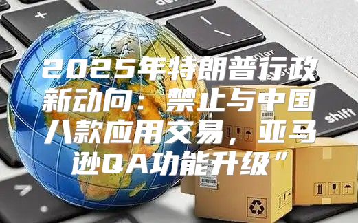 2025年特朗普行政新动向：禁止与中国八款应用交易，亚马逊QA功能升级”