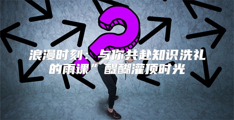 浪漫时刻：与你共赴知识洗礼的雨课”醍醐灌顶时光