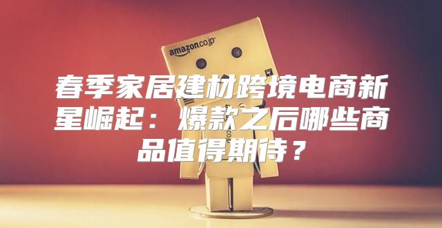 春季家居建材跨境电商新星崛起：爆款之后哪些商品值得期待？