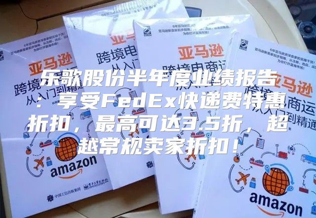 乐歌股份半年度业绩报告：享受FedEx快递费特惠折扣，最高可达3.5折，超越常规卖家折扣！