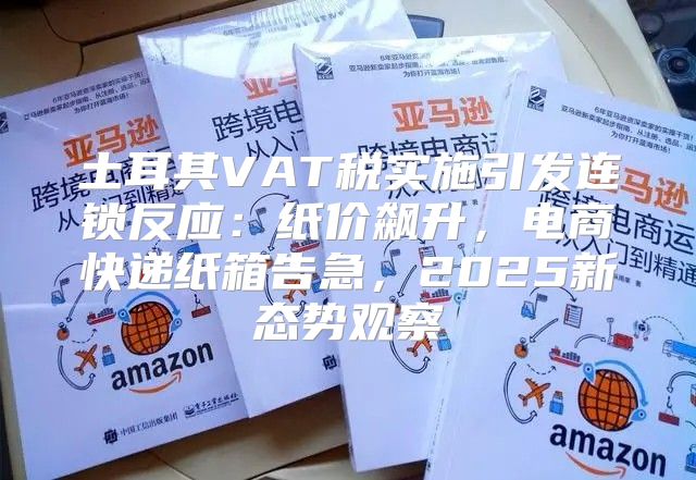 土耳其VAT税实施引发连锁反应：纸价飙升，电商快递纸箱告急，2025新态势观察